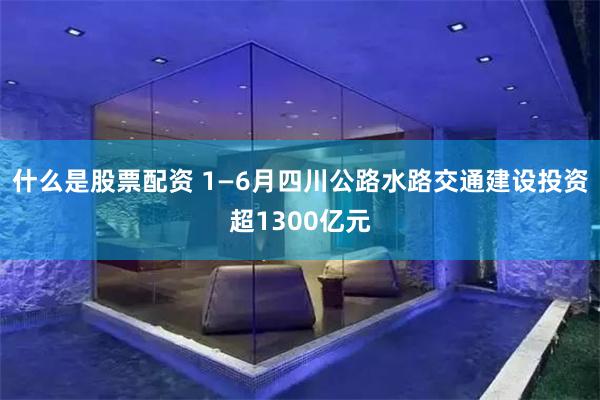 什么是股票配资 1—6月四川公路水路交通建设投资超1300亿元