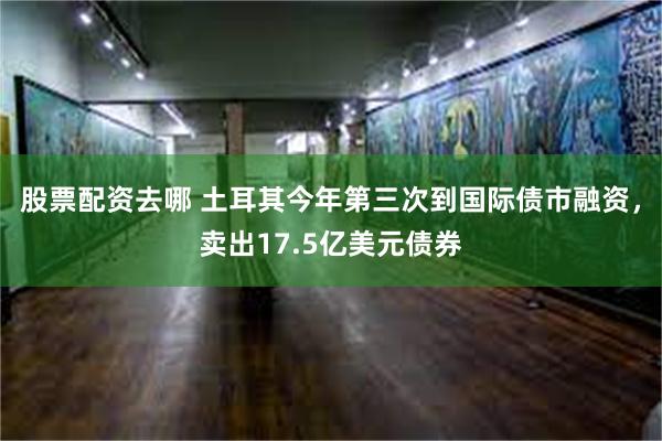 股票配资去哪 土耳其今年第三次到国际债市融资，卖出17.5亿美元债券