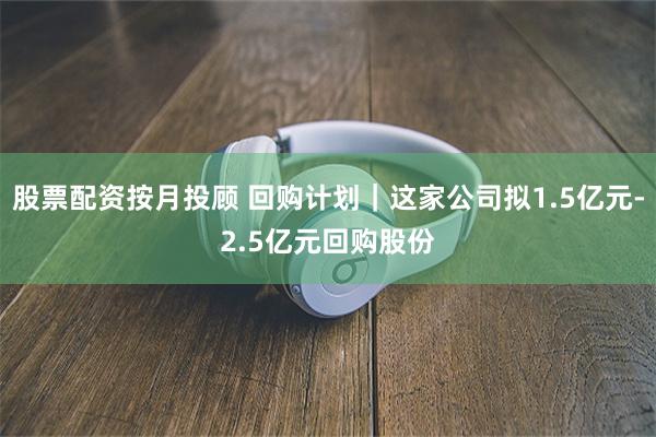 股票配资按月投顾 回购计划｜这家公司拟1.5亿元-2.5亿元回购股份