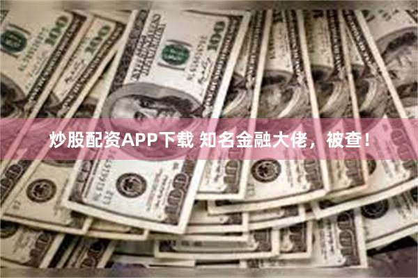 炒股配资APP下载 知名金融大佬，被查！