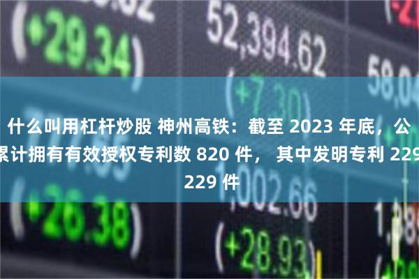 什么叫用杠杆炒股 神州高铁：截至 2023 年底，公司累计拥有有效授权专利数 820 件， 其中发明专利 229 件