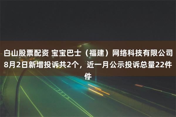 白山股票配资 宝宝巴士（福建）网络科技有限公司8月2日新增投诉共2个，近一月公示投诉总量22件