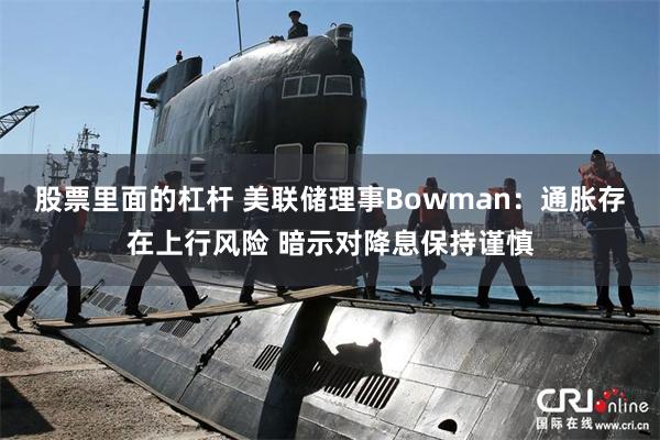 股票里面的杠杆 美联储理事Bowman：通胀存在上行风险 暗示对降息保持谨慎