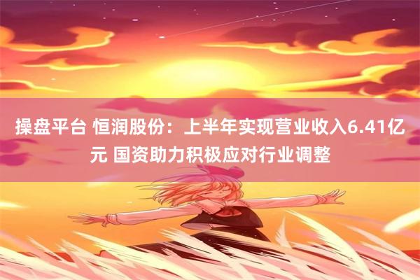 操盘平台 恒润股份：上半年实现营业收入6.41亿元 国资助力积极应对行业调整