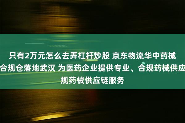 只有2万元怎么去弄杠杆炒股 京东物流华中药械双资质合规仓落地武汉 为医药企业提供专业、合规药械供应链服务