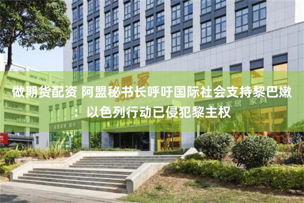 做期货配资 阿盟秘书长呼吁国际社会支持黎巴嫩：以色列行动已侵犯黎主权