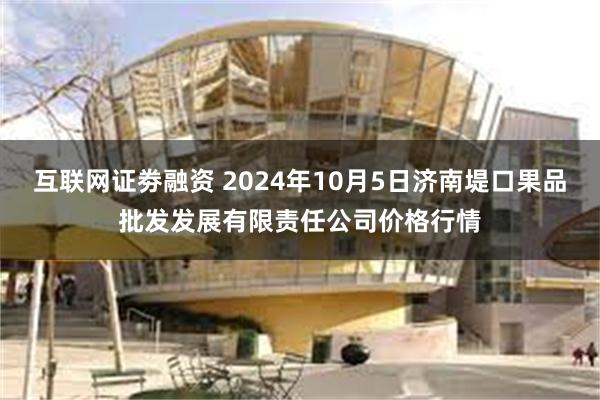 互联网证劵融资 2024年10月5日济南堤口果品批发发展有限责任公司价格行情