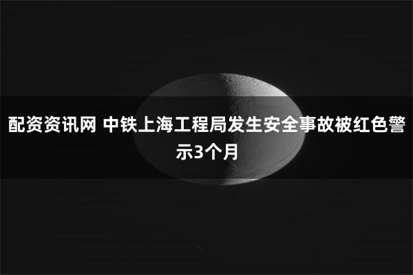 配资资讯网 中铁上海工程局发生安全事故被红色警示3个月