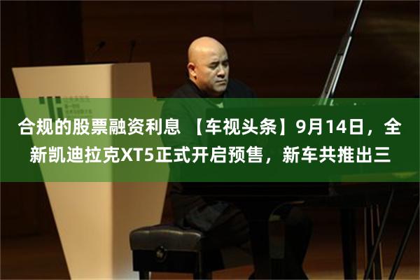 合规的股票融资利息 【车视头条】9月14日，全新凯迪拉克XT5正式开启预售，新车共推出三