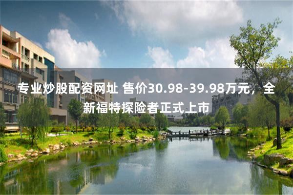 专业炒股配资网址 售价30.98-39.98万元，全新福特探险者正式上市