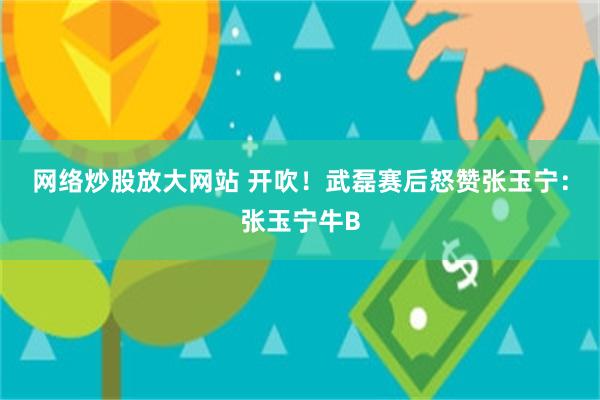 网络炒股放大网站 开吹！武磊赛后怒赞张玉宁：张玉宁牛B