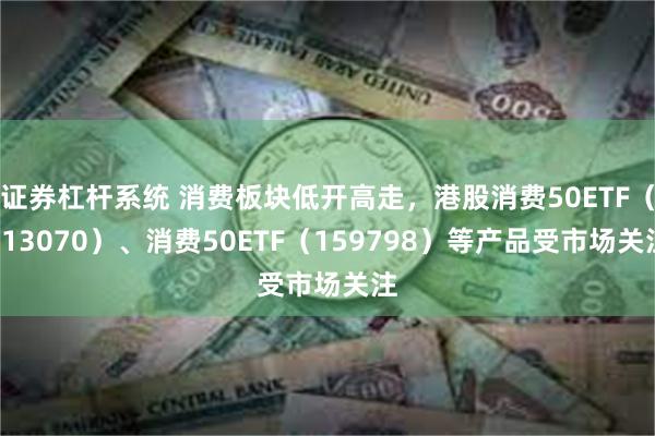 证券杠杆系统 消费板块低开高走，港股消费50ETF（513070）、消费50ETF（159798）等产品受市场关注