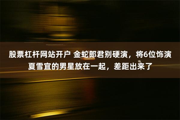 股票杠杆网站开户 金蛇郎君别硬演，将6位饰演夏雪宜的男星放在一起，差距出来了