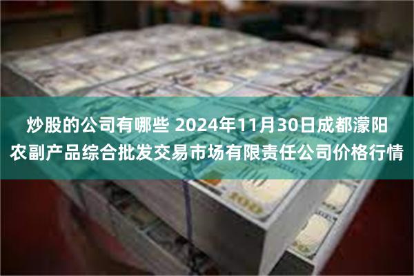 炒股的公司有哪些 2024年11月30日成都濛阳农副产品综合批发交易市场有限责任公司价格行情