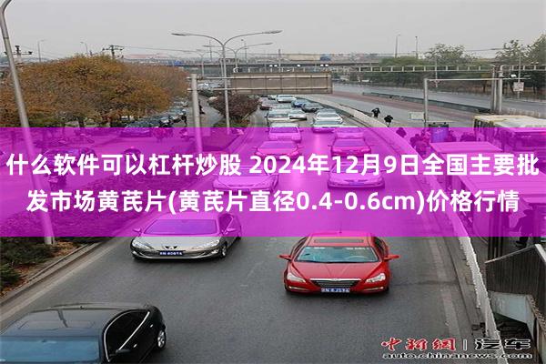 什么软件可以杠杆炒股 2024年12月9日全国主要批发市场黄芪片(黄芪片直径0.4-0.6cm)价格行情