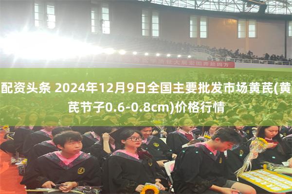 配资头条 2024年12月9日全国主要批发市场黄芪(黄芪节子0.6-0.8cm)价格行情