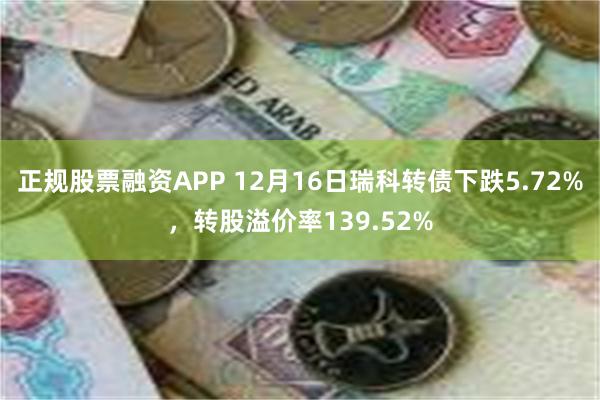 正规股票融资APP 12月16日瑞科转债下跌5.72%，转股溢价率139.52%