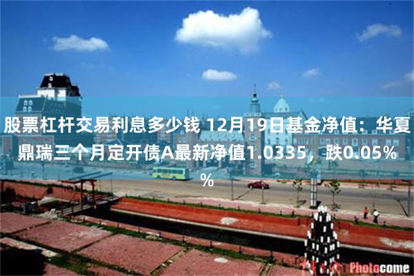 股票杠杆交易利息多少钱 12月19日基金净值：华夏鼎瑞三个月定开债A最新净值1.0335，跌0.05%