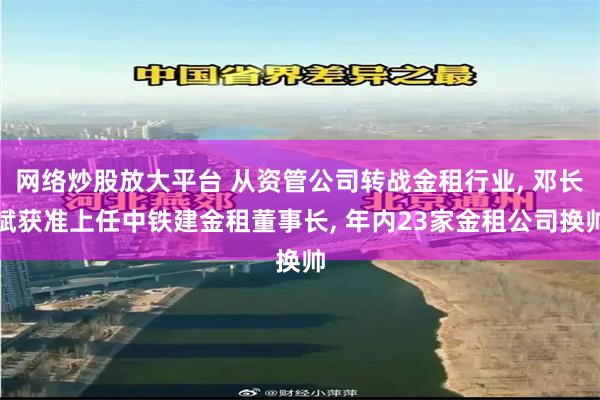 网络炒股放大平台 从资管公司转战金租行业, 邓长斌获准上任中铁建金租董事长, 年内23家金租公司换帅