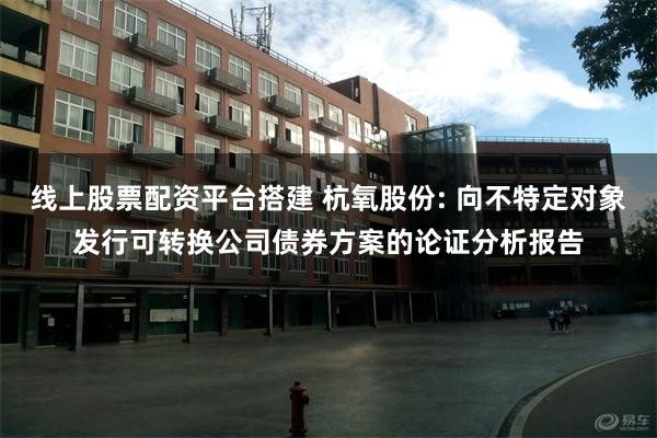 线上股票配资平台搭建 杭氧股份: 向不特定对象发行可转换公司债券方案的论证分析报告