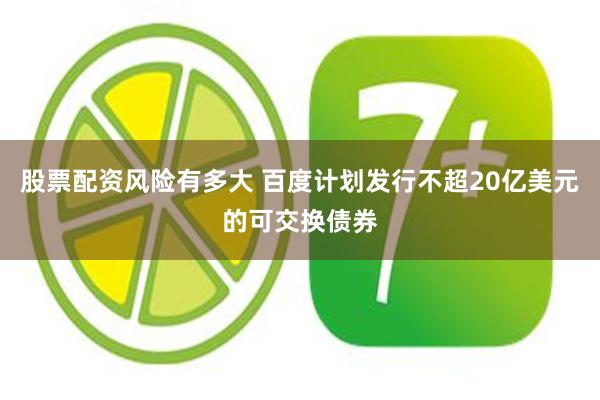 股票配资风险有多大 百度计划发行不超20亿美元的可交换债券